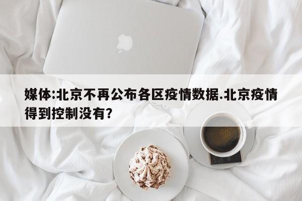 媒体:北京不再公布各区疫情数据.北京疫情得到控制没有？