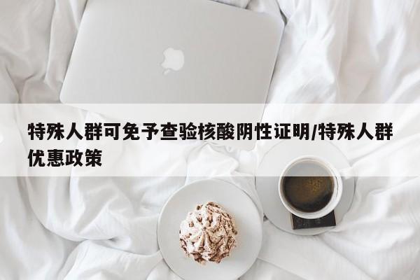 特殊人群可免予查验核酸阴性证明/特殊人群优惠政策