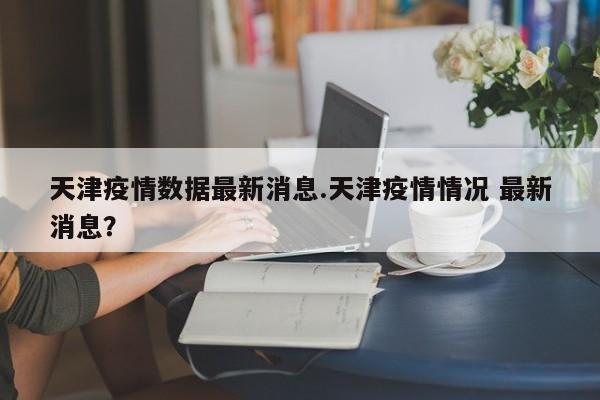 天津疫情数据最新消息.天津疫情情况 最新消息?