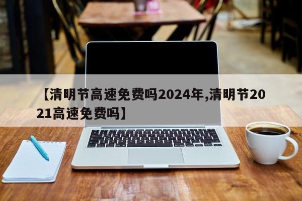 【清明节高速免费吗2024年,清明节2021高速免费吗】
