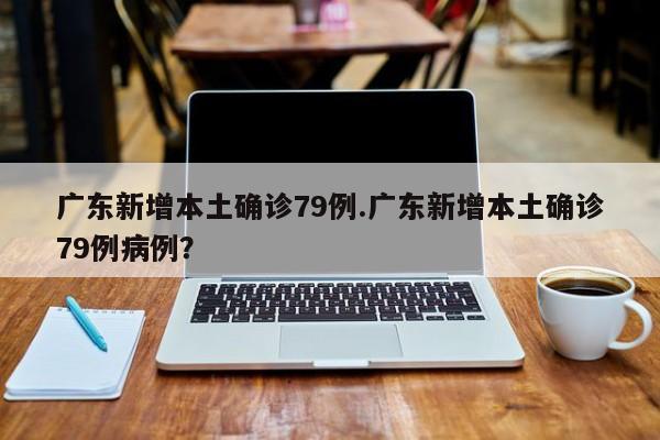 广东新增本土确诊79例.广东新增本土确诊79例病例?