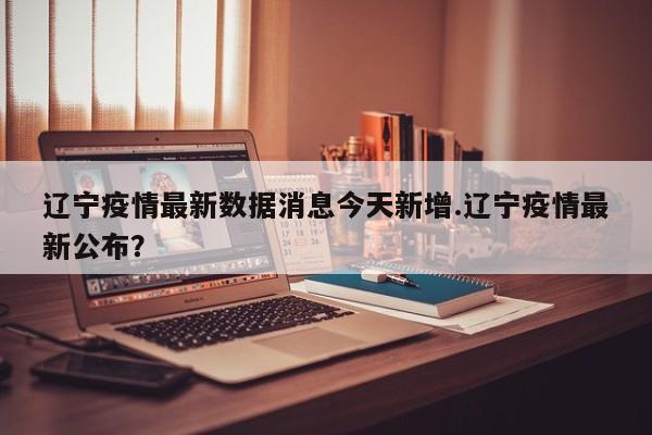 辽宁疫情最新数据消息今天新增.辽宁疫情最新公布?