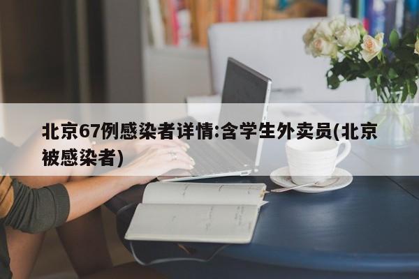 北京67例感染者详情:含学生外卖员(北京被感染者)