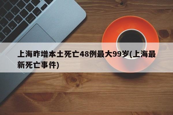 上海昨增本土死亡48例最大99岁(上海最新死亡事件)