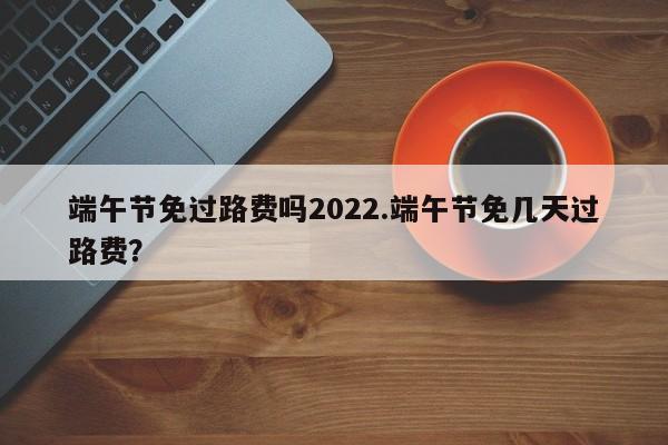 端午节免过路费吗2022.端午节免几天过路费?