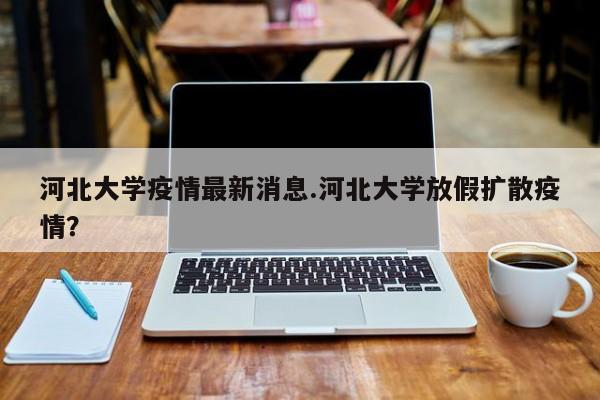 河北大学疫情最新消息.河北大学放假扩散疫情?