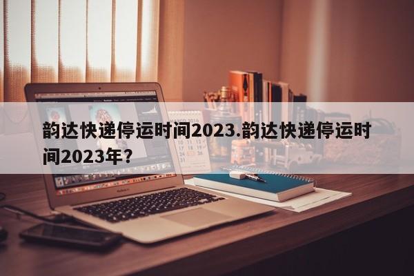 韵达快递停运时间2023.韵达快递停运时间2023年?